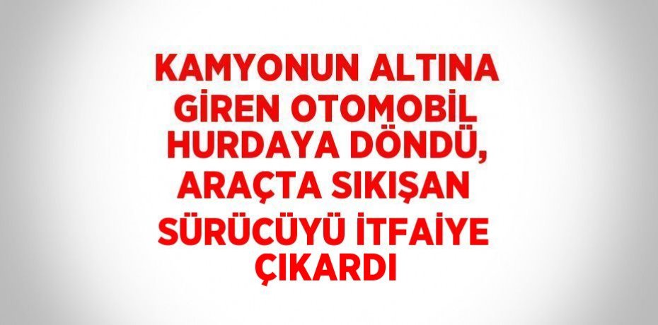 KAMYONUN ALTINA GİREN OTOMOBİL HURDAYA DÖNDÜ, ARAÇTA SIKIŞAN SÜRÜCÜYÜ İTFAİYE ÇIKARDI