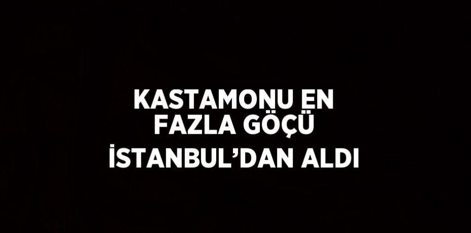 KASTAMONU EN FAZLA GÖÇÜ İSTANBUL’DAN ALDI