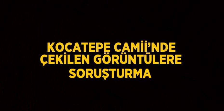 KOCATEPE CAMİİ’NDE ÇEKİLEN GÖRÜNTÜLERE SORUŞTURMA