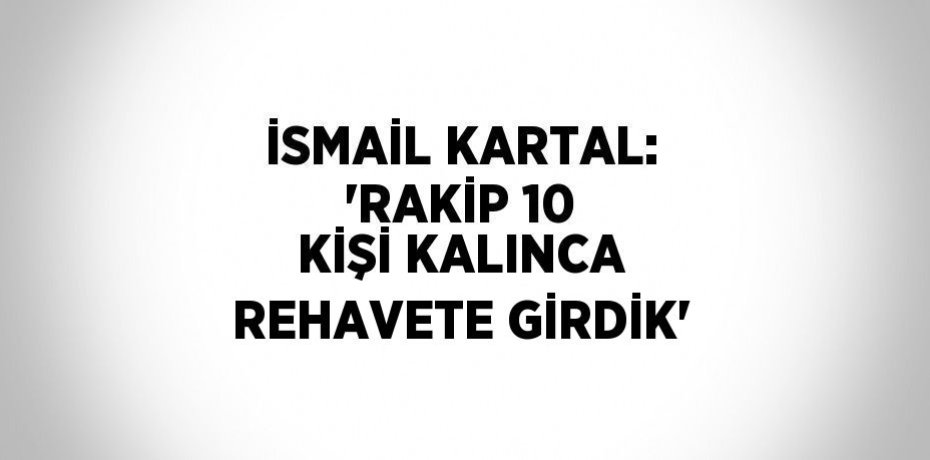 İSMAİL KARTAL: 'RAKİP 10 KİŞİ KALINCA REHAVETE GİRDİK'