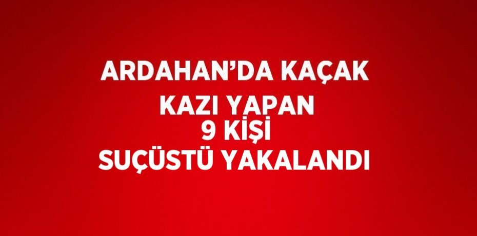 ARDAHAN’DA KAÇAK KAZI YAPAN 9 KİŞİ SUÇÜSTÜ YAKALANDI