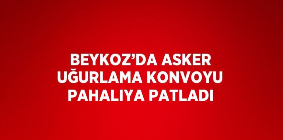 BEYKOZ’DA ASKER UĞURLAMA KONVOYU PAHALIYA PATLADI