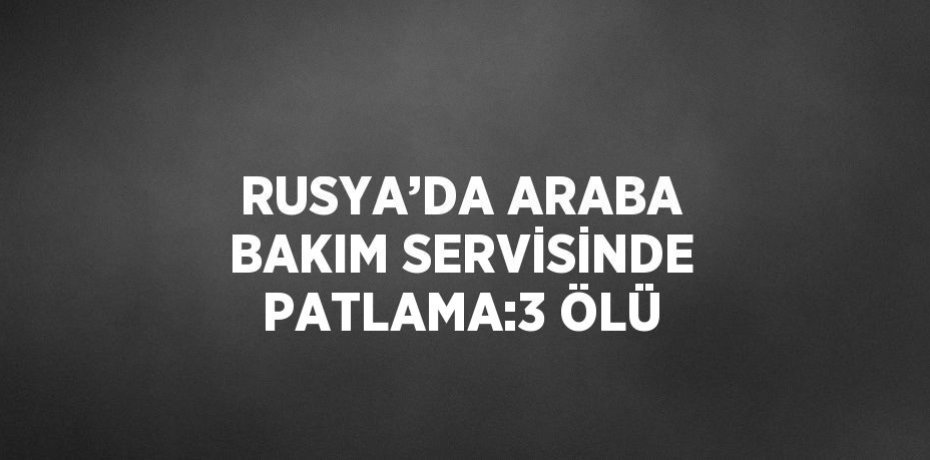 RUSYA’DA ARABA BAKIM SERVİSİNDE PATLAMA:3 ÖLÜ
