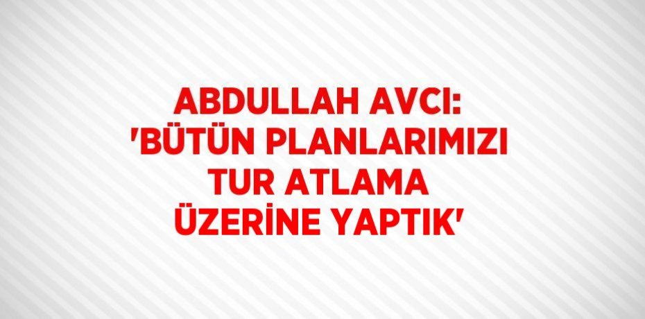 ABDULLAH AVCI: 'BÜTÜN PLANLARIMIZI TUR ATLAMA ÜZERİNE YAPTIK'