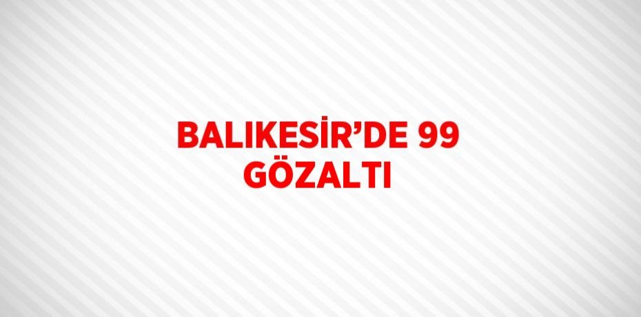 BALIKESİR’DE 99 GÖZALTI