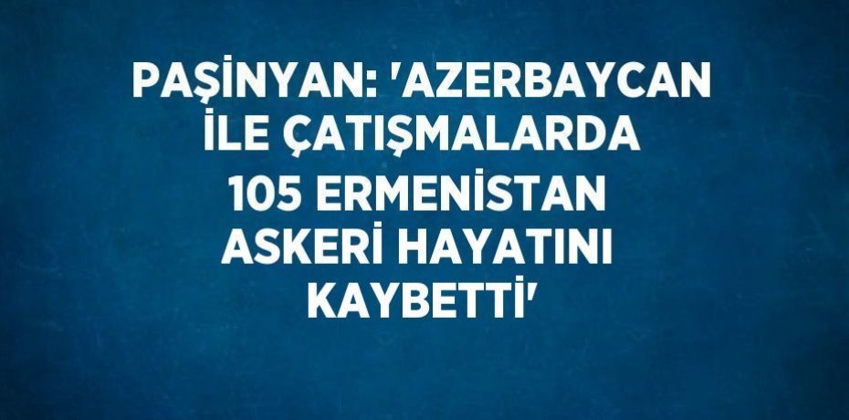 PAŞİNYAN: 'AZERBAYCAN İLE ÇATIŞMALARDA 105 ERMENİSTAN ASKERİ HAYATINI KAYBETTİ'