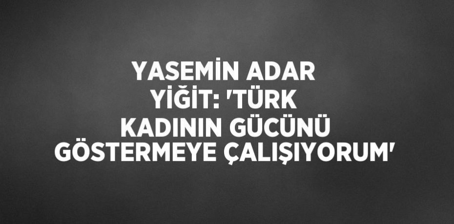 YASEMİN ADAR YİĞİT: 'TÜRK KADININ GÜCÜNÜ GÖSTERMEYE ÇALIŞIYORUM'