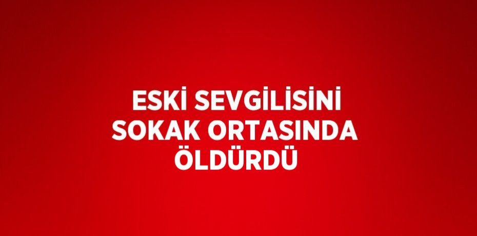 ESKİ SEVGİLİSİNİ SOKAK ORTASINDA ÖLDÜRDÜ