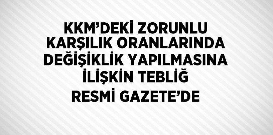KKM’DEKİ ZORUNLU KARŞILIK ORANLARINDA DEĞİŞİKLİK YAPILMASINA İLİŞKİN TEBLİĞ RESMİ GAZETE’DE