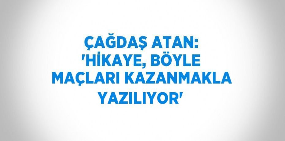 ÇAĞDAŞ ATAN: 'HİKAYE, BÖYLE MAÇLARI KAZANMAKLA YAZILIYOR'