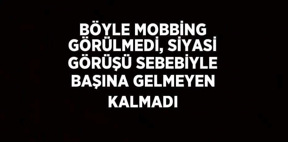 BÖYLE MOBBİNG GÖRÜLMEDİ, SİYASİ GÖRÜŞÜ SEBEBİYLE BAŞINA GELMEYEN KALMADI