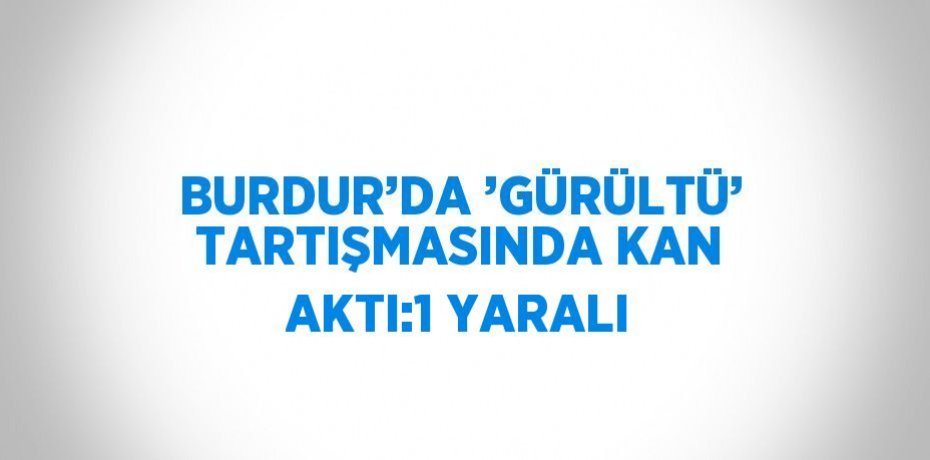 BURDUR’DA ’GÜRÜLTÜ’ TARTIŞMASINDA KAN AKTI:1 YARALI