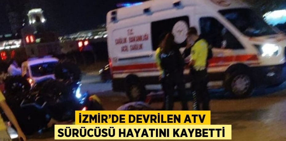 İZMİR’DE DEVRİLEN ATV SÜRÜCÜSÜ HAYATINI KAYBETTİ