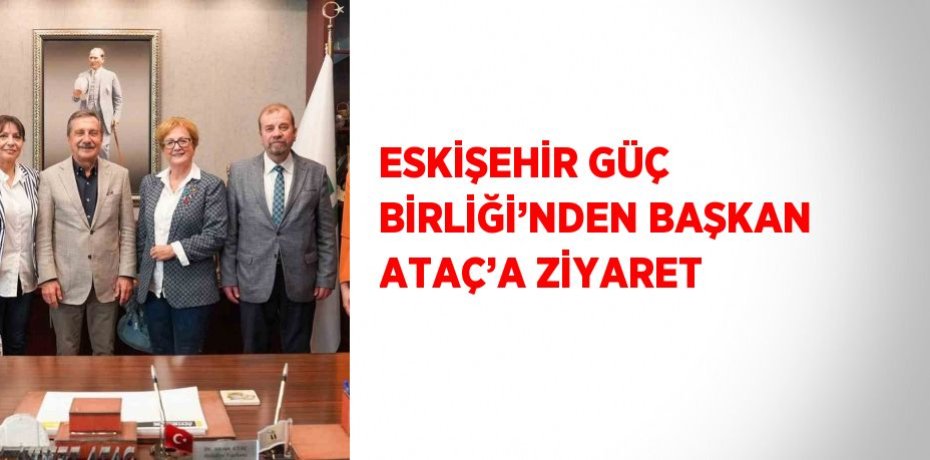 ESKİŞEHİR GÜÇ BİRLİĞİ’NDEN BAŞKAN ATAÇ’A ZİYARET