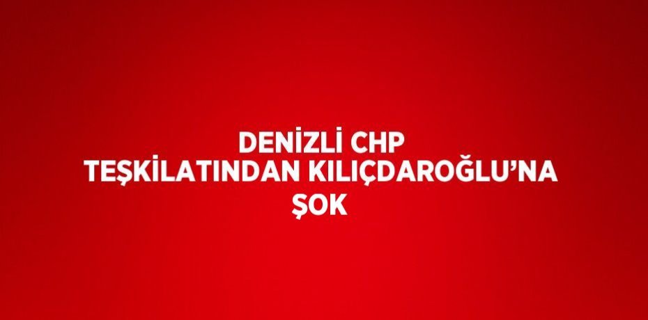 DENİZLİ CHP TEŞKİLATINDAN KILIÇDAROĞLU’NA ŞOK