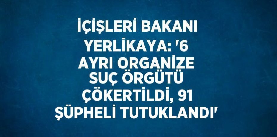 İÇİŞLERİ BAKANI YERLİKAYA: '6 AYRI ORGANİZE SUÇ ÖRGÜTÜ ÇÖKERTİLDİ, 91 ŞÜPHELİ TUTUKLANDI'