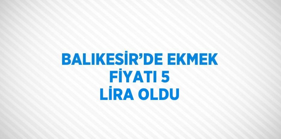 BALIKESİR’DE EKMEK FİYATI 5 LİRA OLDU