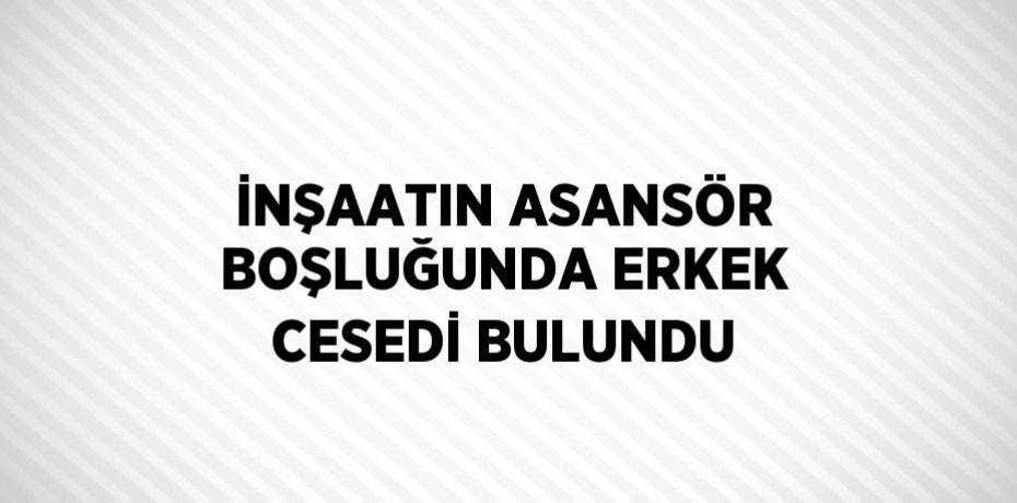 İNŞAATIN ASANSÖR BOŞLUĞUNDA ERKEK CESEDİ BULUNDU