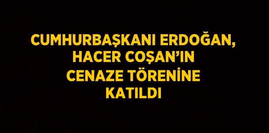 CUMHURBAŞKANI ERDOĞAN, HACER COŞAN’IN CENAZE TÖRENİNE KATILDI