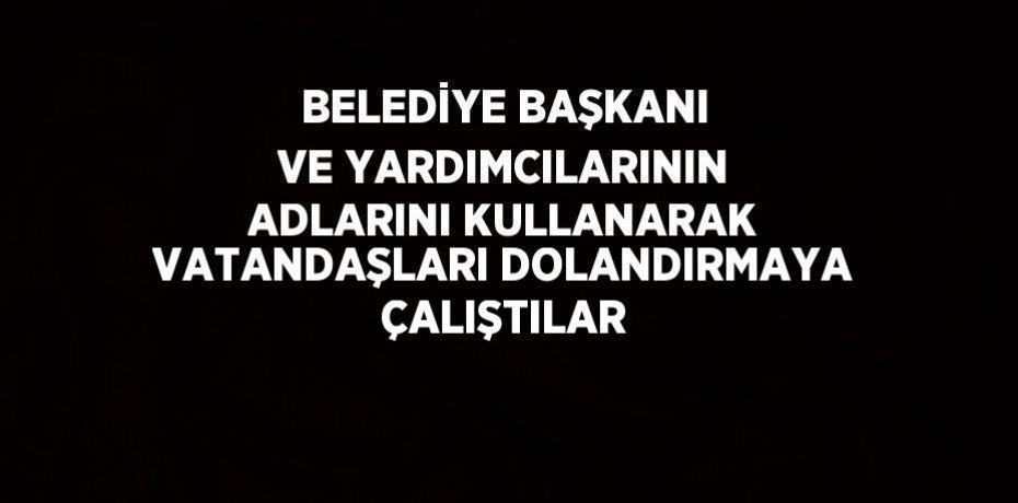 BELEDİYE BAŞKANI VE YARDIMCILARININ ADLARINI KULLANARAK VATANDAŞLARI DOLANDIRMAYA ÇALIŞTILAR