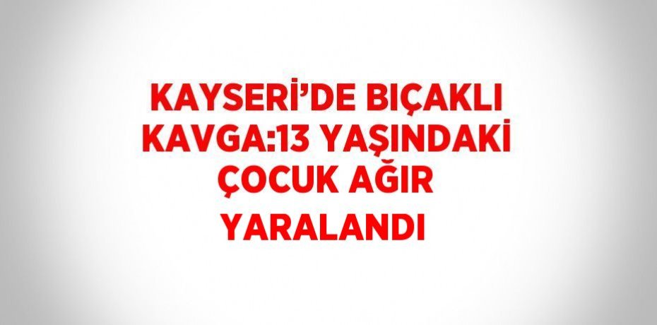 KAYSERİ’DE BIÇAKLI KAVGA:13 YAŞINDAKİ ÇOCUK AĞIR YARALANDI