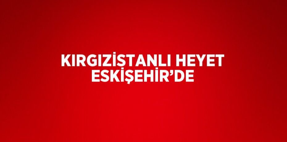 KIRGIZİSTANLI HEYET ESKİŞEHİR’DE