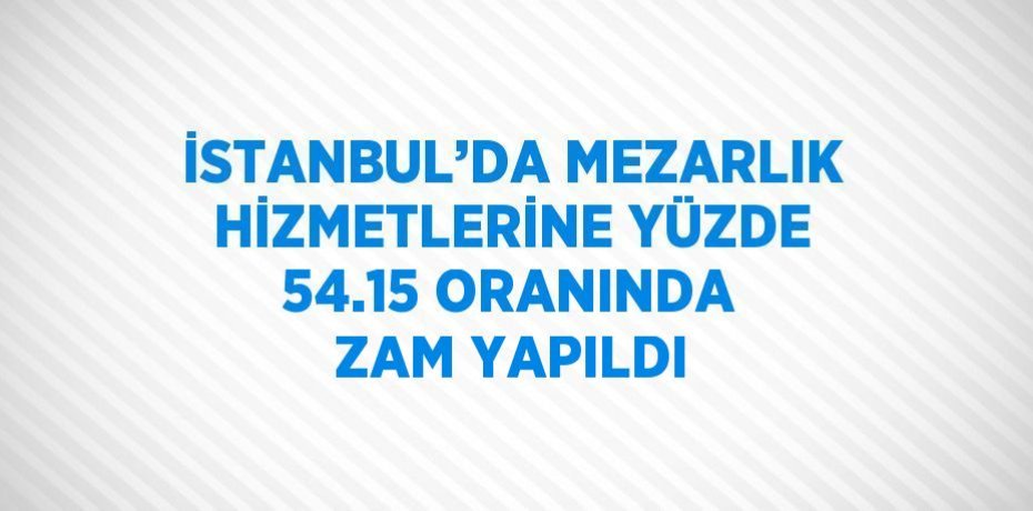 İSTANBUL’DA MEZARLIK HİZMETLERİNE YÜZDE 54.15 ORANINDA ZAM YAPILDI