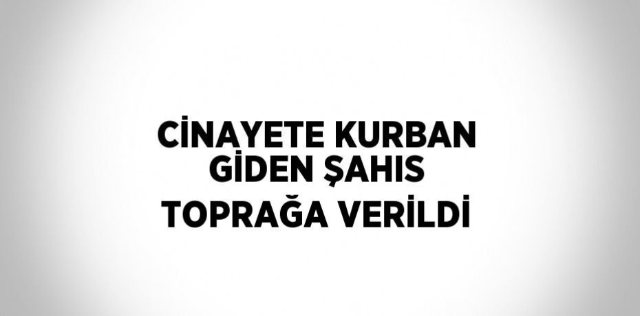 CİNAYETE KURBAN GİDEN ŞAHIS TOPRAĞA VERİLDİ