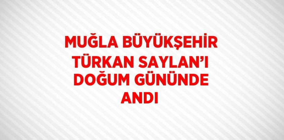 MUĞLA BÜYÜKŞEHİR TÜRKAN SAYLAN’I DOĞUM GÜNÜNDE ANDI