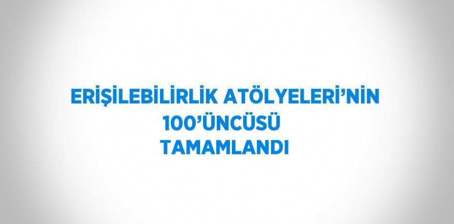 ERİŞİLEBİLİRLİK ATÖLYELERİ’NİN 100’ÜNCÜSÜ  TAMAMLANDI