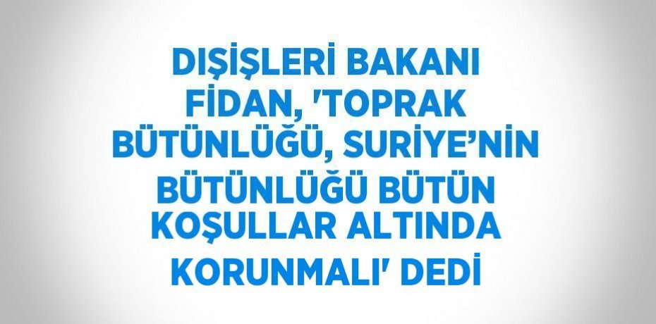 DIŞİŞLERİ BAKANI FİDAN, 'TOPRAK BÜTÜNLÜĞÜ, SURİYE’NİN BÜTÜNLÜĞÜ BÜTÜN KOŞULLAR ALTINDA KORUNMALI' DEDİ