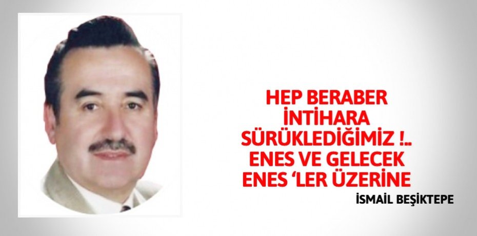 HEP BERABER İNTİHARA SÜRÜKLEDİĞİMİZ !..   ENES  VE GELECEK ENES ‘LER  ÜZERİNE