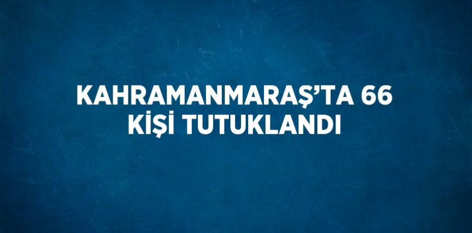 KAHRAMANMARAŞ’TA 66 KİŞİ TUTUKLANDI