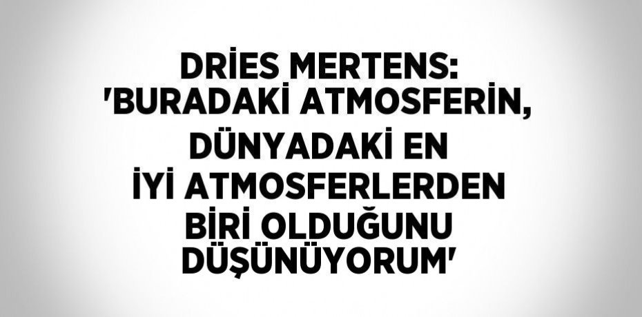 DRİES MERTENS: 'BURADAKİ ATMOSFERİN, DÜNYADAKİ EN İYİ ATMOSFERLERDEN BİRİ OLDUĞUNU DÜŞÜNÜYORUM'