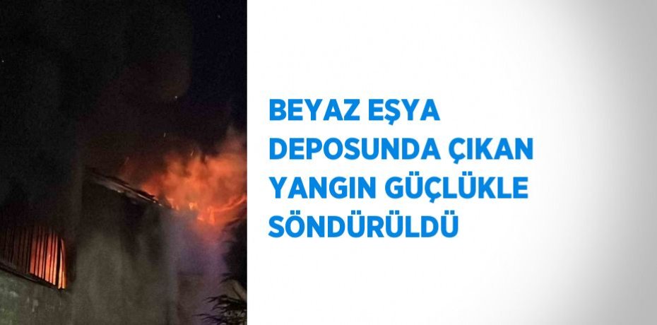 BEYAZ EŞYA DEPOSUNDA ÇIKAN YANGIN GÜÇLÜKLE SÖNDÜRÜLDÜ
