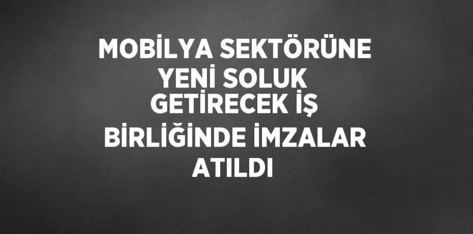 MOBİLYA SEKTÖRÜNE YENİ SOLUK GETİRECEK İŞ BİRLİĞİNDE İMZALAR ATILDI