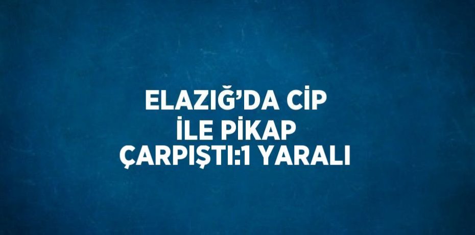 ELAZIĞ’DA CİP İLE PİKAP ÇARPIŞTI:1 YARALI