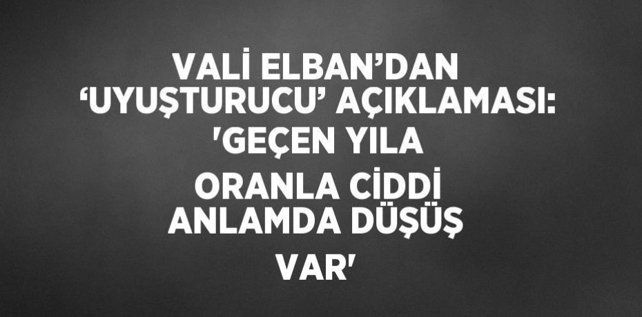 VALİ ELBAN’DAN ‘UYUŞTURUCU’ AÇIKLAMASI: 'GEÇEN YILA ORANLA CİDDİ ANLAMDA DÜŞÜŞ VAR'