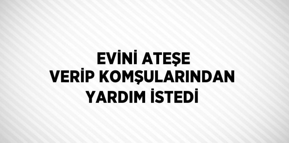 EVİNİ ATEŞE VERİP KOMŞULARINDAN YARDIM İSTEDİ