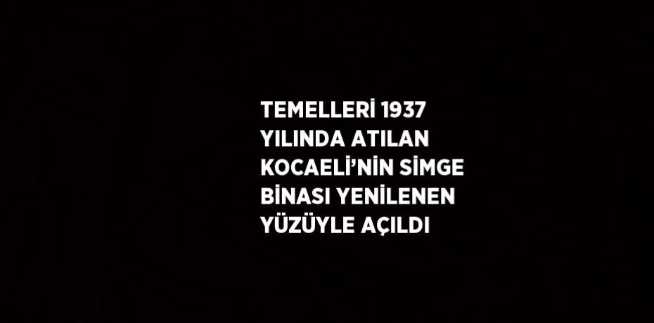TEMELLERİ 1937 YILINDA ATILAN KOCAELİ’NİN SİMGE BİNASI YENİLENEN YÜZÜYLE AÇILDI