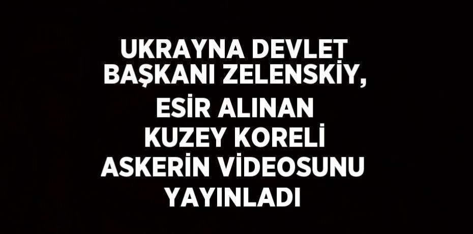 UKRAYNA DEVLET BAŞKANI ZELENSKİY, ESİR ALINAN KUZEY KORELİ ASKERİN VİDEOSUNU YAYINLADI