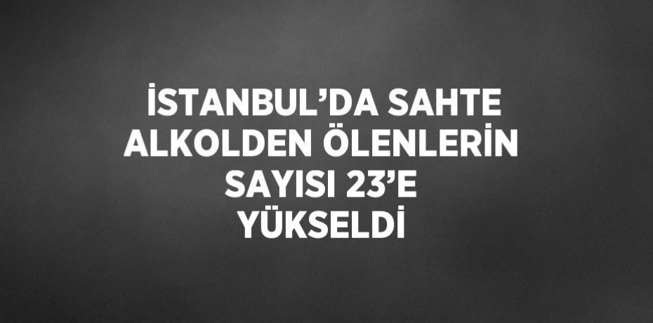 İSTANBUL’DA SAHTE ALKOLDEN ÖLENLERİN SAYISI 23’E YÜKSELDİ