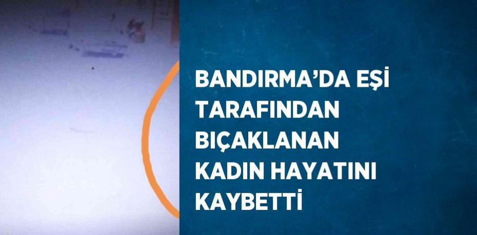 BANDIRMA’DA EŞİ TARAFINDAN BIÇAKLANAN KADIN HAYATINI KAYBETTİ