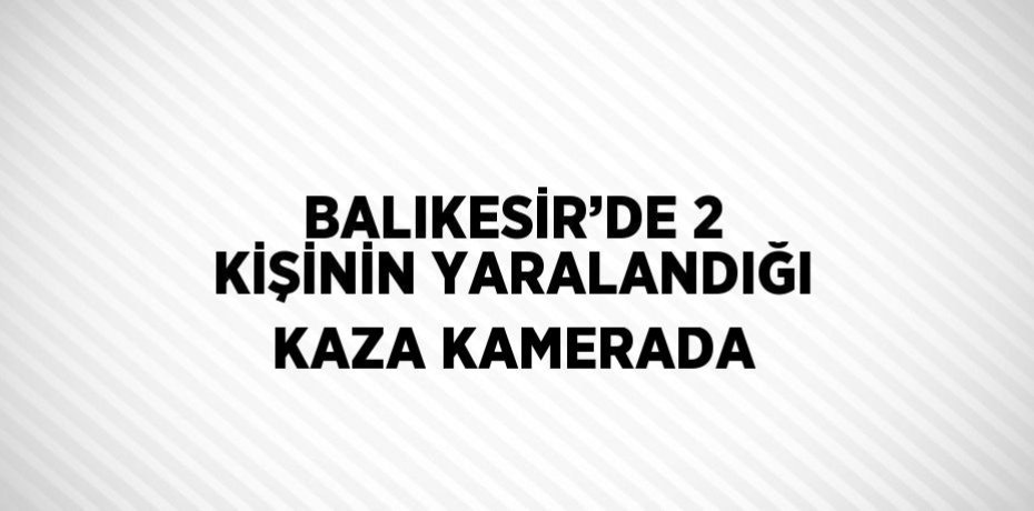 BALIKESİR’DE 2 KİŞİNİN YARALANDIĞI KAZA KAMERADA