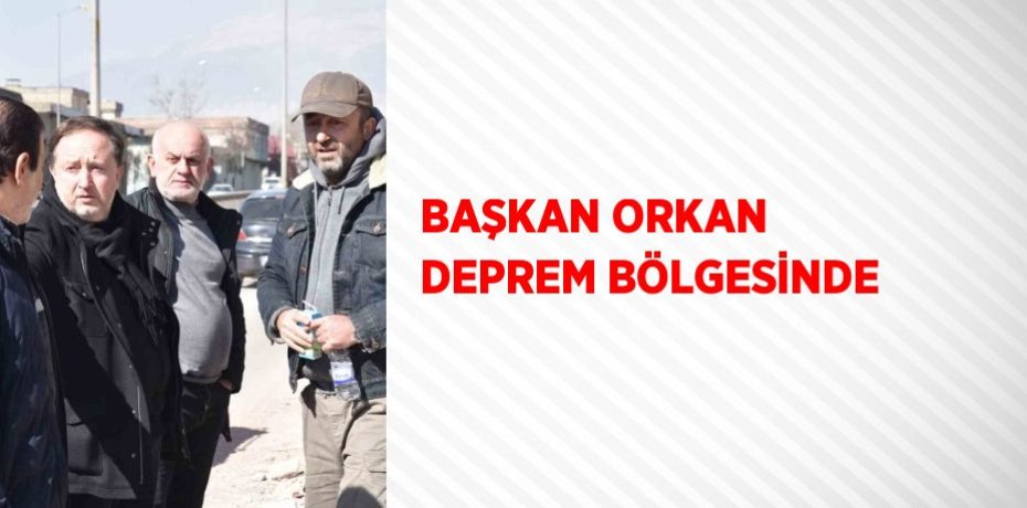 BAŞKAN ORKAN DEPREM BÖLGESİNDE