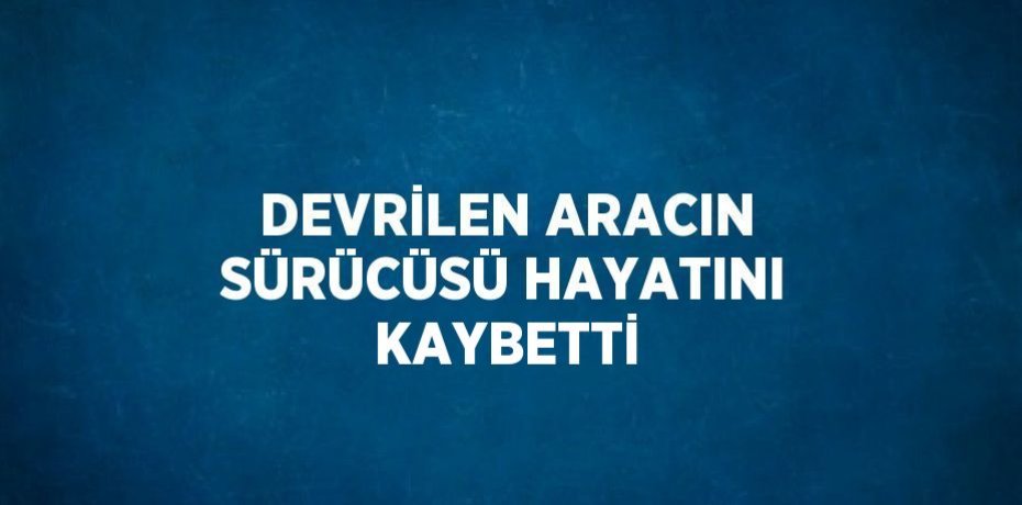 DEVRİLEN ARACIN SÜRÜCÜSÜ HAYATINI KAYBETTİ