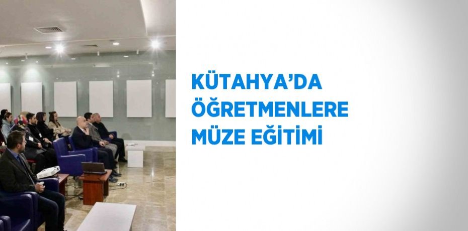 KÜTAHYA’DA ÖĞRETMENLERE MÜZE EĞİTİMİ