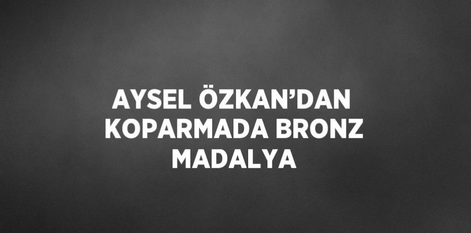AYSEL ÖZKAN’DAN KOPARMADA BRONZ MADALYA