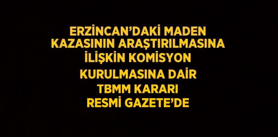 ERZİNCAN’DAKİ MADEN KAZASININ ARAŞTIRILMASINA İLİŞKİN KOMİSYON KURULMASINA DAİR TBMM KARARI RESMİ GAZETE’DE
