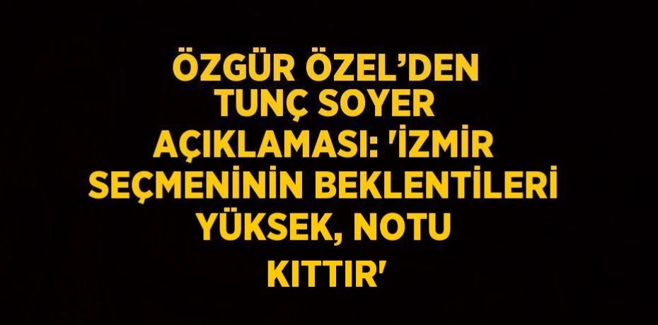 ÖZGÜR ÖZEL’DEN TUNÇ SOYER AÇIKLAMASI: 'İZMİR SEÇMENİNİN BEKLENTİLERİ YÜKSEK, NOTU KITTIR'